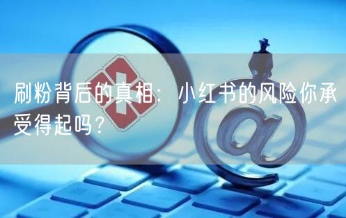 刷粉背后的真相：小红书的风险你承受得起吗？