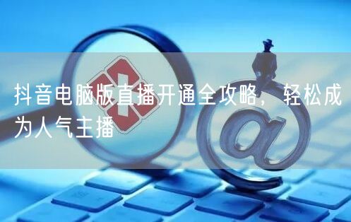 抖音电脑版直播开通全攻略，轻松成为人气主播